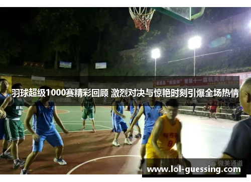 羽球超级1000赛精彩回顾 激烈对决与惊艳时刻引爆全场热情