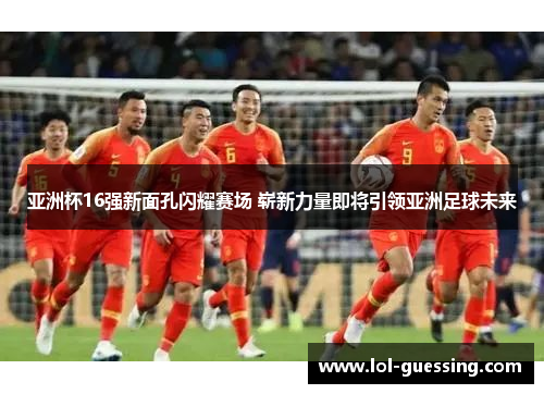 亚洲杯16强新面孔闪耀赛场 崭新力量即将引领亚洲足球未来